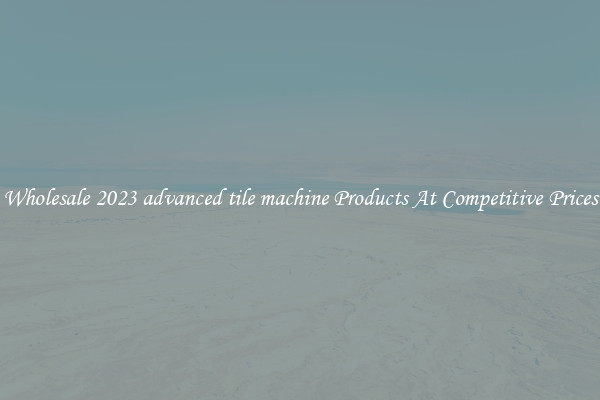 Wholesale 2023 advanced tile machine Products At Competitive Prices