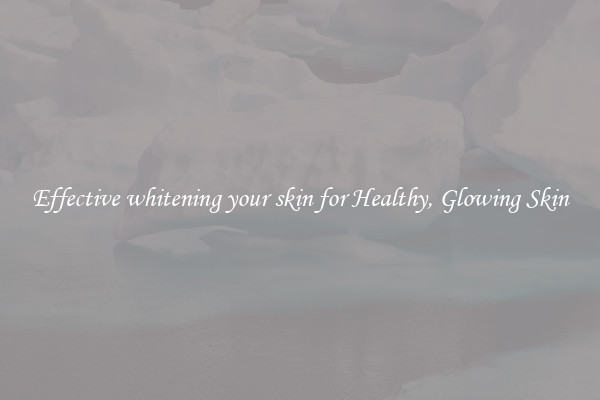 Effective whitening your skin for Healthy, Glowing Skin